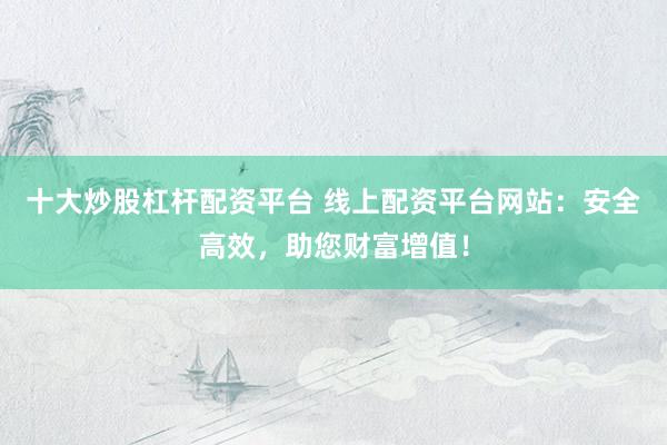 十大炒股杠杆配资平台 线上配资平台网站：安全高效，助您财富增值！