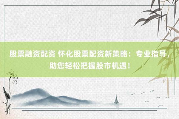 股票融资配资 怀化股票配资新策略：专业指导，助您轻松把握股市机遇！
