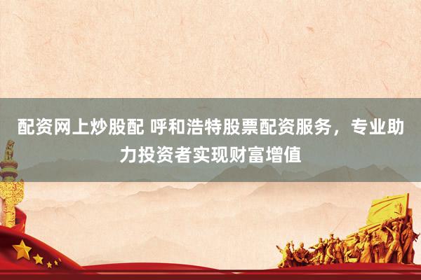 配资网上炒股配 呼和浩特股票配资服务，专业助力投资者实现财富增值