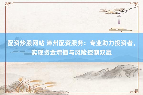 配资炒股网站 漳州配资服务：专业助力投资者，实现资金增值与风险控制双赢