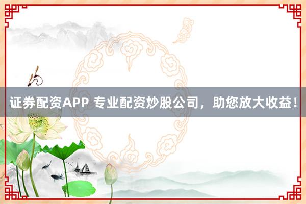 证券配资APP 专业配资炒股公司，助您放大收益！