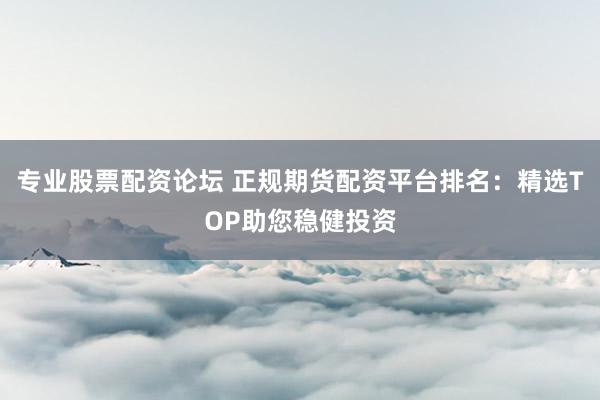 专业股票配资论坛 正规期货配资平台排名：精选TOP助您稳健投资