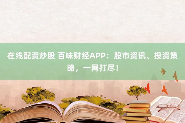 在线配资炒股 百味财经APP：股市资讯、投资策略，一网打尽！