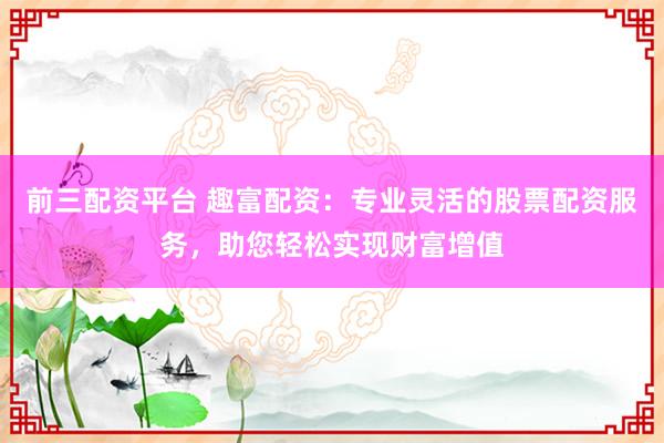前三配资平台 趣富配资：专业灵活的股票配资服务，助您轻松实现财富增值