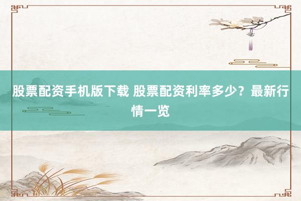 股票配资手机版下载 股票配资利率多少？最新行情一览