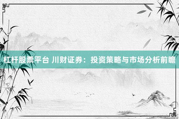 杠杆股票平台 川财证券：投资策略与市场分析前瞻
