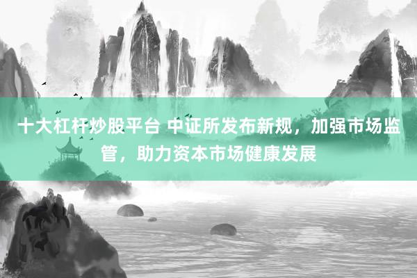 十大杠杆炒股平台 中证所发布新规，加强市场监管，助力资本市场健康发展