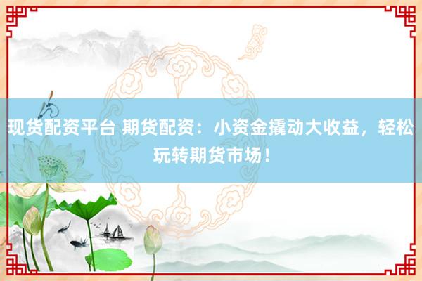 现货配资平台 期货配资：小资金撬动大收益，轻松玩转期货市场！