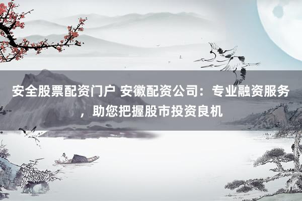 安全股票配资门户 安徽配资公司：专业融资服务，助您把握股市投资良机