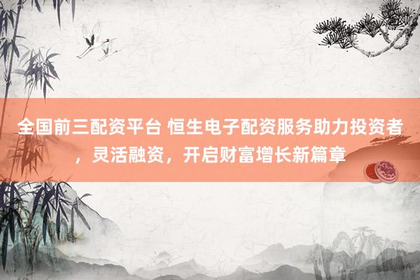 全国前三配资平台 恒生电子配资服务助力投资者，灵活融资，开启财富增长新篇章