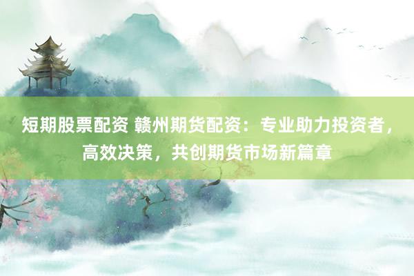 短期股票配资 赣州期货配资：专业助力投资者，高效决策，共创期货市场新篇章