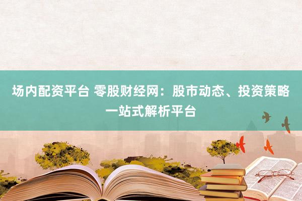 场内配资平台 零股财经网：股市动态、投资策略一站式解析平台