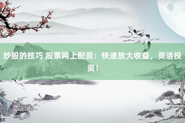 炒股的技巧 股票网上配资：快速放大收益，灵活投资！