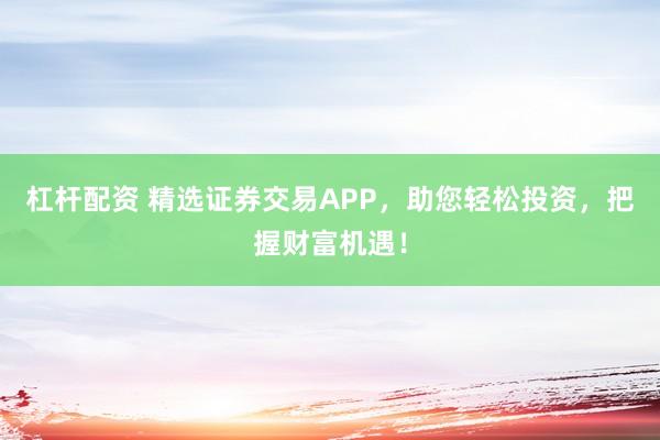 杠杆配资 精选证券交易APP，助您轻松投资，把握财富机遇！