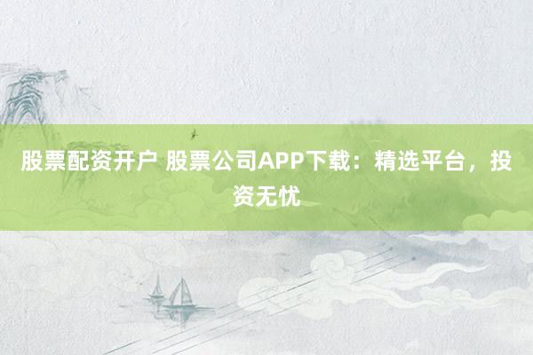 股票配资开户 股票公司APP下载：精选平台，投资无忧