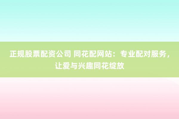 正规股票配资公司 同花配网站：专业配对服务，让爱与兴趣同花绽放