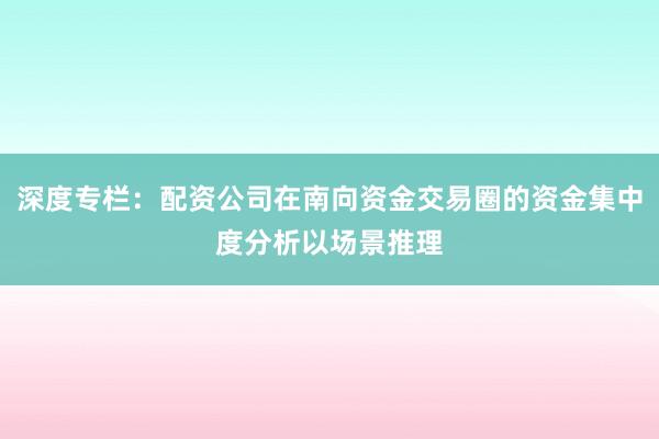 深度专栏：配资公司在南向资金交易圈的资金集中度分析以场景推理