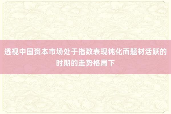 透视中国资本市场处于指数表现钝化而题材活跃的时期的走势格局下