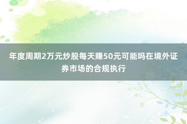 年度周期2万元炒股每天赚50元可能吗在境外证券市场的合规执行