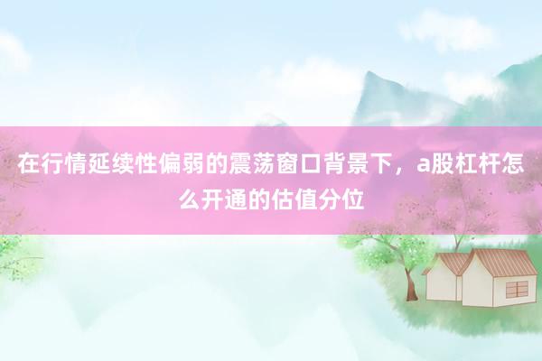 在行情延续性偏弱的震荡窗口背景下，a股杠杆怎么开通的估值分位