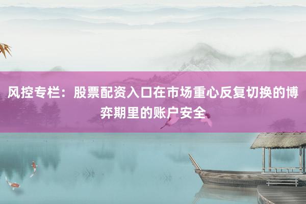 风控专栏：股票配资入口在市场重心反复切换的博弈期里的账户安全