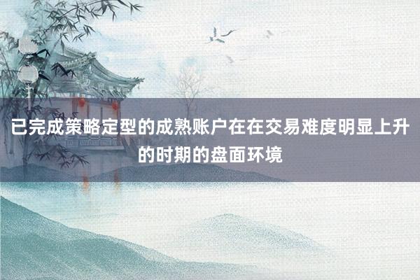 已完成策略定型的成熟账户在在交易难度明显上升的时期的盘面环境
