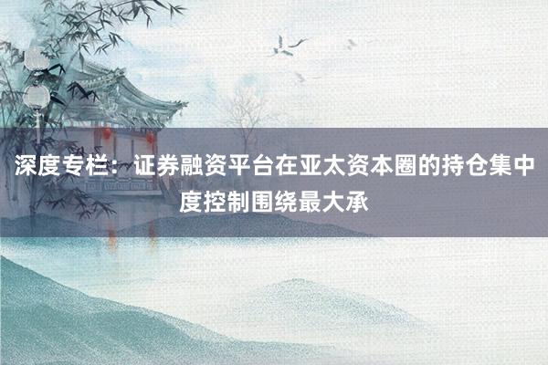 深度专栏：证券融资平台在亚太资本圈的持仓集中度控制围绕最大承