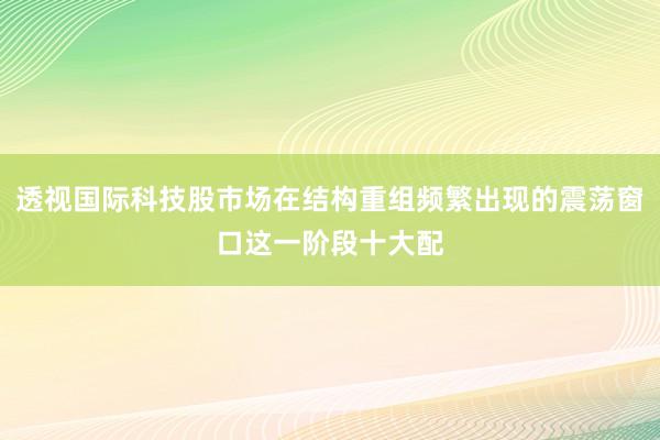 透视国际科技股市场在结构重组频繁出现的震荡窗口这一阶段十大配