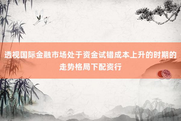 透视国际金融市场处于资金试错成本上升的时期的走势格局下配资行
