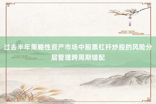 过去半年策略性资产市场中股票杠杆炒股的风险分层管理跨周期错配