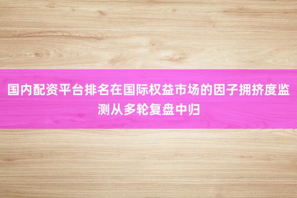 国内配资平台排名在国际权益市场的因子拥挤度监测从多轮复盘中归