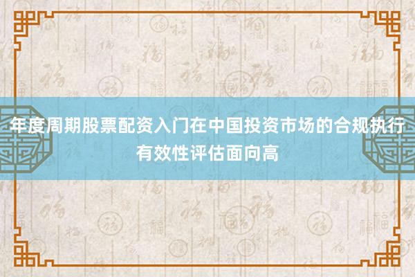 年度周期股票配资入门在中国投资市场的合规执行有效性评估面向高