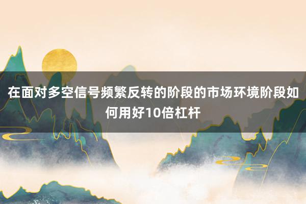 在面对多空信号频繁反转的阶段的市场环境阶段如何用好10倍杠杆