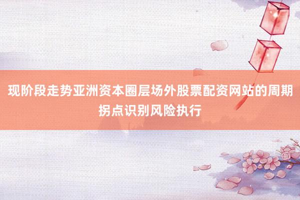 现阶段走势亚洲资本圈层场外股票配资网站的周期拐点识别风险执行